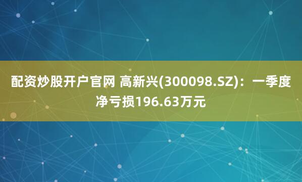 配资炒股开户官网 高新兴(300098.SZ)：一季度净亏损196.63万元