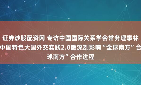 证券炒股配资网 专访中国国际关系学会常务理事林宏宇：中国特色大国外交实践2.0版深刻影响“全球南方”合作进程