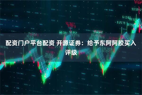配资门户平台配资 开源证券：给予东阿阿胶买入评级