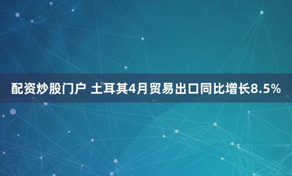 配资炒股门户 土耳其4月贸易出口同比增长8.5%