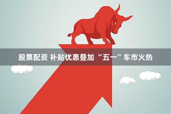 股票配资 补贴优惠叠加 “五一”车市火热