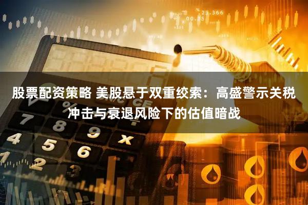 股票配资策略 美股悬于双重绞索：高盛警示关税冲击与衰退风险下的估值暗战