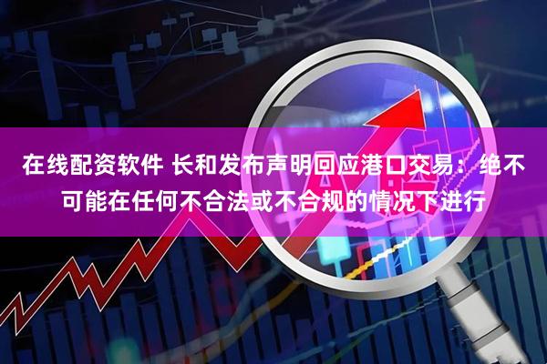 在线配资软件 长和发布声明回应港口交易：绝不可能在任何不合法或不合规的情况下进行