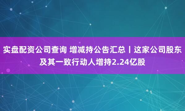 实盘配资公司查询 增减持公告汇总丨这家公司股东及其一致行动人增持2.24亿股