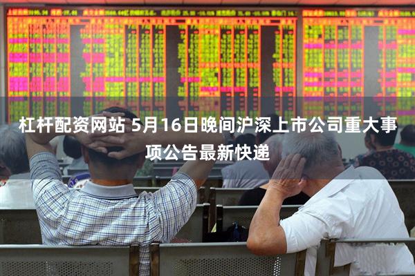 杠杆配资网站 5月16日晚间沪深上市公司重大事项公告最新快递