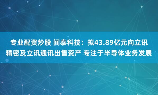 专业配资炒股 闻泰科技：拟43.89亿元向立讯精密及立讯通讯出售资产 专注于半导体业务发展