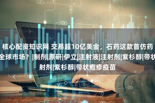 核心配资知识网 交易超10亿美金，石药这款首仿药何以抢滩全球市场？|制剂|原研|伊立|注射液|注射剂|紫杉醇|带状疱疹疫苗