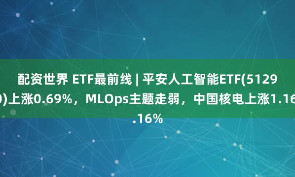 配资世界 ETF最前线 | 平安人工智能ETF(512930)上涨0.69%，MLOps主题走弱，中国核电上涨1.16%