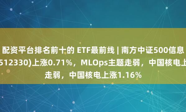 配资平台排名前十的 ETF最前线 | 南方中证500信息技术ETF(512330)上涨0.71%，MLOps主题走弱，中国核电上涨1.16%