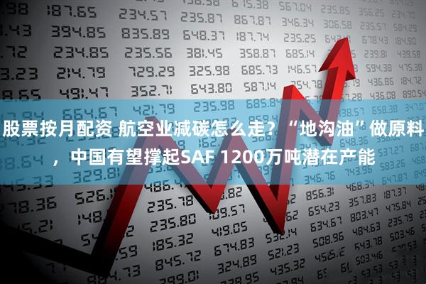 股票按月配资 航空业减碳怎么走？“地沟油”做原料，中国有望撑起SAF 1200万吨潜在产能