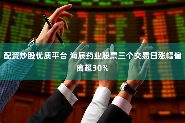 配资炒股优质平台 海辰药业股票三个交易日涨幅偏离超30%