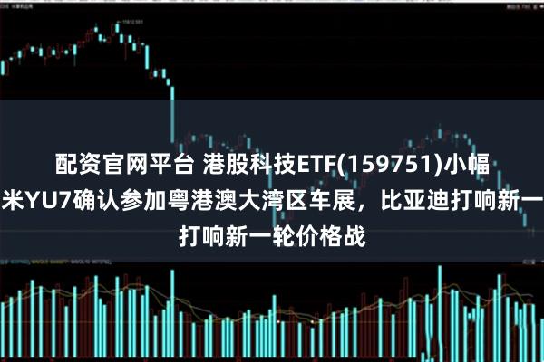 配资官网平台 港股科技ETF(159751)小幅收涨，小米YU7确认参加粤港澳大湾区车展，比亚迪打响新一轮价格战