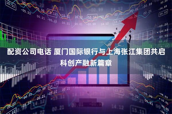 配资公司电话 厦门国际银行与上海张江集团共启科创产融新篇章
