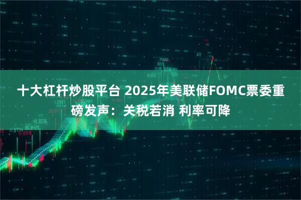 十大杠杆炒股平台 2025年美联储FOMC票委重磅发声：关税若消 利率可降