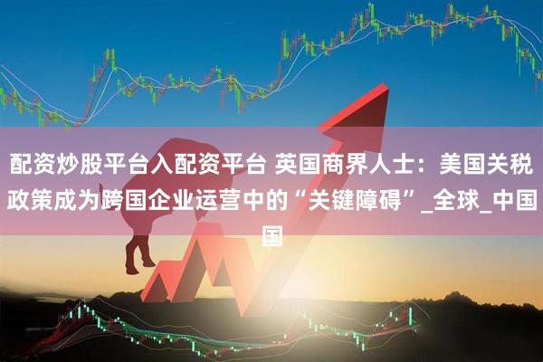 配资炒股平台入配资平台 英国商界人士：美国关税政策成为跨国企业运营中的“关键障碍”_全球_中国