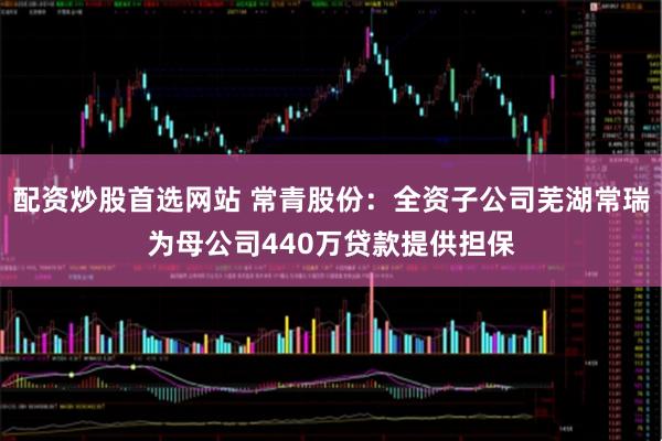 配资炒股首选网站 常青股份：全资子公司芜湖常瑞为母公司440万贷款提供担保