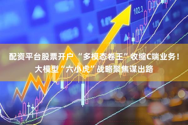 配资平台股票开户 “多模态卷王”收缩C端业务！大模型“六小虎”战略聚焦谋出路