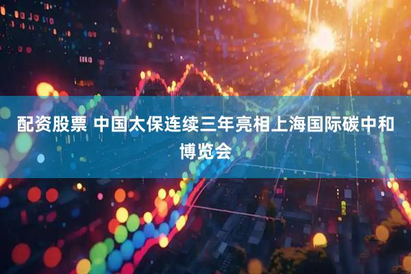 配资股票 中国太保连续三年亮相上海国际碳中和博览会