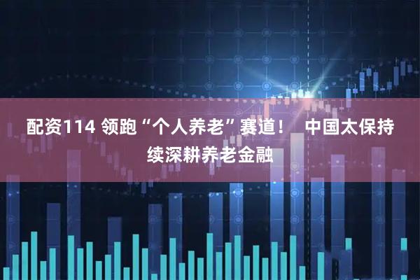 配资114 领跑“个人养老”赛道！  中国太保持续深耕养老金融