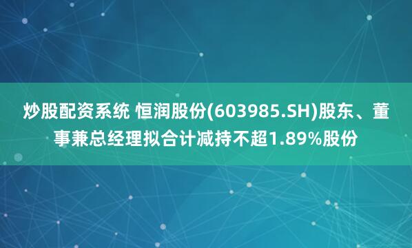 炒股配资系统 恒润股份(603985.SH)股东、董事兼总经理拟合计减持不超1.89%股份
