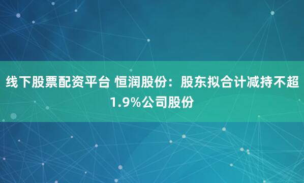 线下股票配资平台 恒润股份：股东拟合计减持不超1.9%公司股份