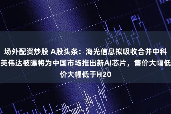 场外配资炒股 A股头条：海光信息拟吸收合并中科曙光；英伟达被曝将为中国市场推出新AI芯片，售价大幅低于H20