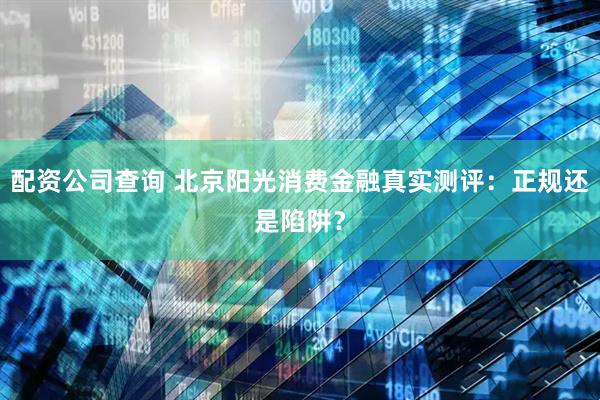 配资公司查询 北京阳光消费金融真实测评：正规还是陷阱？