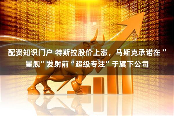 配资知识门户 特斯拉股价上涨，马斯克承诺在“星舰”发射前“超级专注”于旗下公司