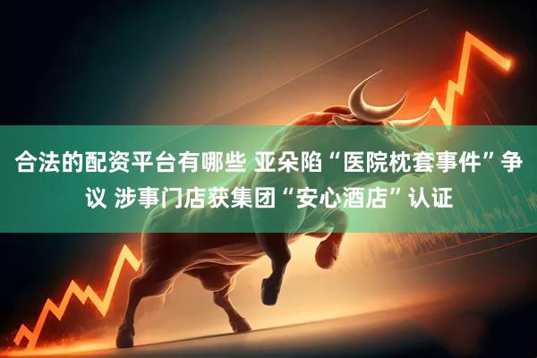 合法的配资平台有哪些 亚朵陷“医院枕套事件”争议 涉事门店获集团“安心酒店”认证
