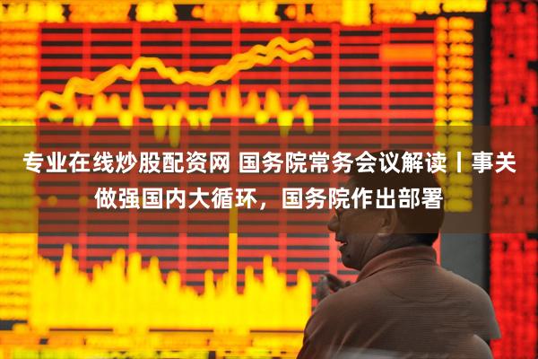 专业在线炒股配资网 国务院常务会议解读丨事关做强国内大循环，国务院作出部署
