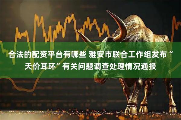 合法的配资平台有哪些 雅安市联合工作组发布“天价耳环”有关问题调查处理情况通报