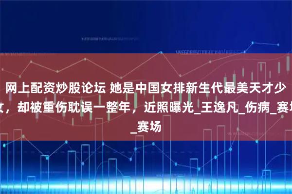 网上配资炒股论坛 她是中国女排新生代最美天才少女，却被重伤耽误一整年，近照曝光_王逸凡_伤病_赛场