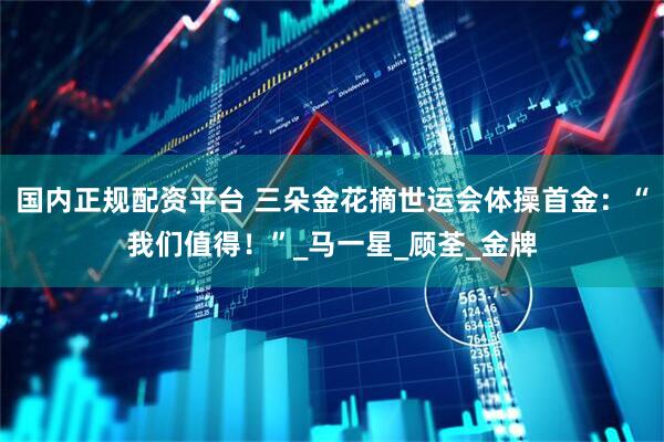 国内正规配资平台 三朵金花摘世运会体操首金：“我们值得！”_马一星_顾荃_金牌