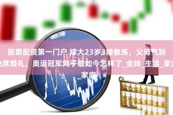 股票配资第一门户 嫁大23岁3婚教练，父母气到缺席婚礼，奥运冠军刘子歌如今怎样了_金炜_生活_家庭