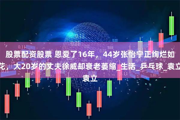 股票配资股票 恩爱了16年，44岁张怡宁正绚烂如花，大20岁的丈夫徐威却衰老萎缩_生活_乒乓球_袁立