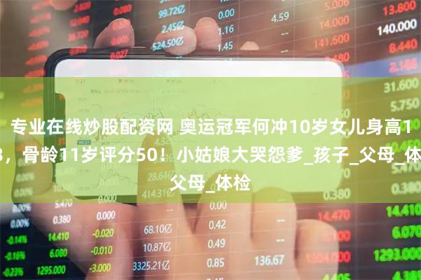 专业在线炒股配资网 奥运冠军何冲10岁女儿身高148，骨龄11岁评分50！小姑娘大哭怨爹_孩子_父母_体检