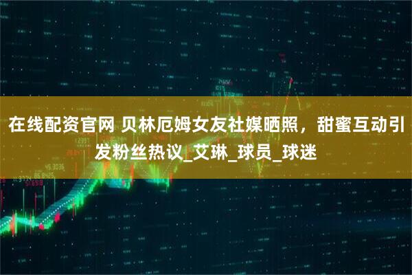 在线配资官网 贝林厄姆女友社媒晒照，甜蜜互动引发粉丝热议_艾琳_球员_球迷
