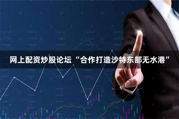 网上配资炒股论坛 “合作打造沙特东部无水港”
