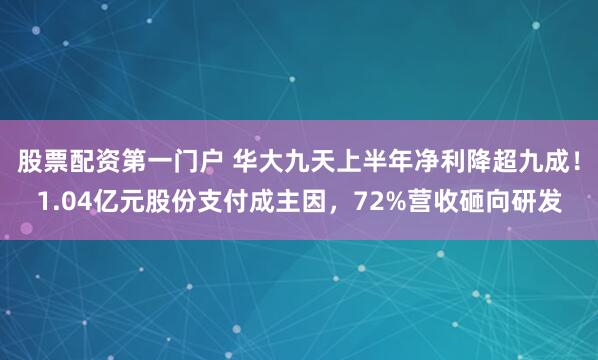 股票配资第一门户 华大九天上半年净利降超九成！1.04亿元股份支付成主因，72%营收砸向研发