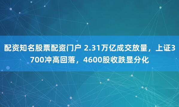 配资知名股票配资门户 2.31万亿成交放量，上证3700冲高回落，4600股收跌显分化