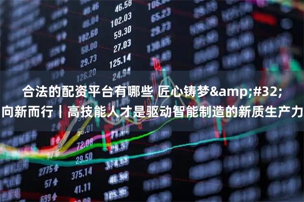 合法的配资平台有哪些 匠心铸梦&#32;向新而行｜高技能人才是驱动智能制造的新质生产力